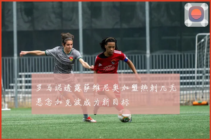罗马诺透露萨维尼奥加盟热刺几无悬念加克波成为新目标